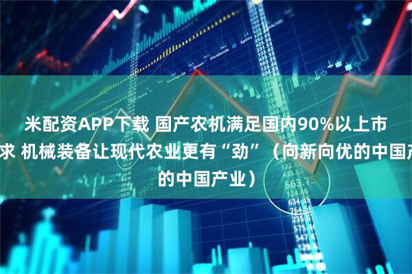 米配资APP下载 国产农机满足国内90%以上市场需求 机械装备让现代农业更有“劲”（向新向优的中国产业）