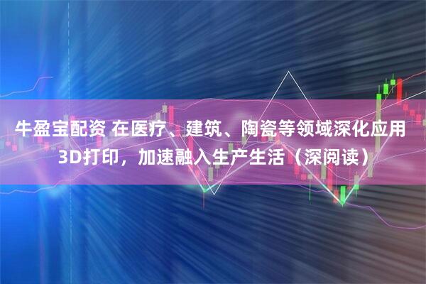 牛盈宝配资 在医疗、建筑、陶瓷等领域深化应用 3D打印，加速融入生产生活（深阅读）