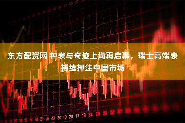 东方配资网 钟表与奇迹上海再启幕，瑞士高端表持续押注中国市场