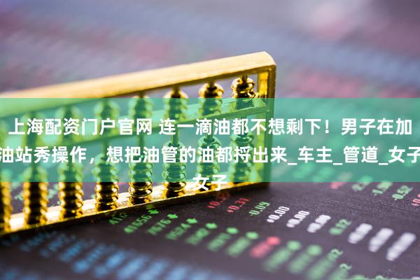 上海配资门户官网 连一滴油都不想剩下！男子在加油站秀操作，想把油管的油都捋出来_车主_管道_女子