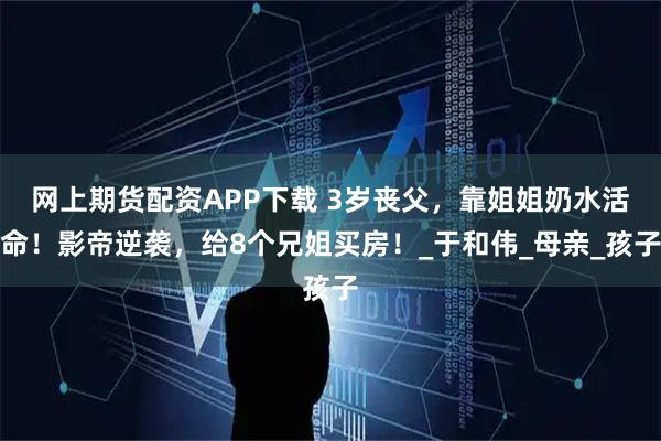 网上期货配资APP下载 3岁丧父，靠姐姐奶水活命！影帝逆袭，给8个兄姐买房！_于和伟_母亲_孩子