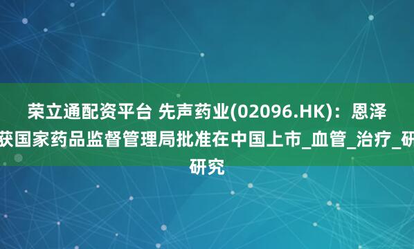 荣立通配资平台 先声药业(02096.HK)：恩泽舒获国家药品监督管理局批准在中国上市_血管_治疗_研究