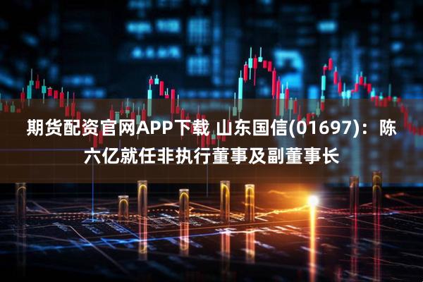 期货配资官网APP下载 山东国信(01697)：陈六亿就任非执行董事及副董事长