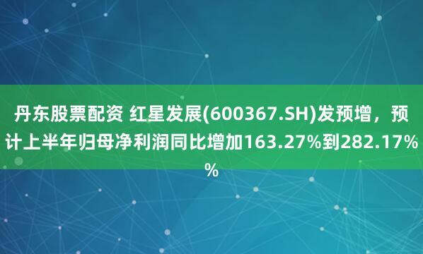 丹东股票配资 红星发展(600367.SH)发预增,预计上半年归母净利润同比增加163.27%到282.17%