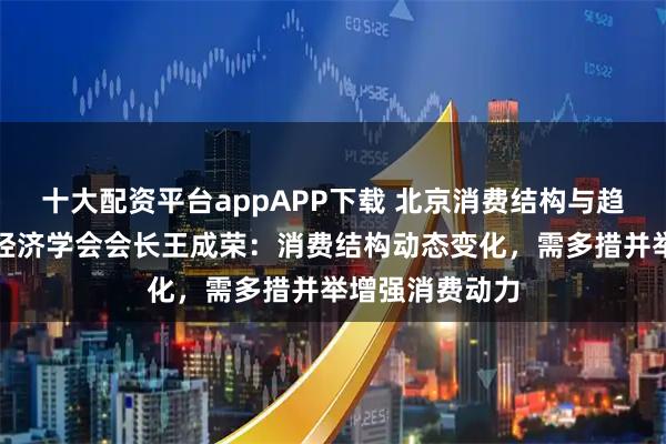 十大配资平台appAPP下载 北京消费结构与趋势｜北京商业经济学会会长王成荣：消费结构动态变化，需多措并举增强消费动力