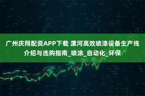 广州庆翔配资APP下载 漯河高效喷漆设备生产线介绍与选购指南_喷涂_自动化_环保