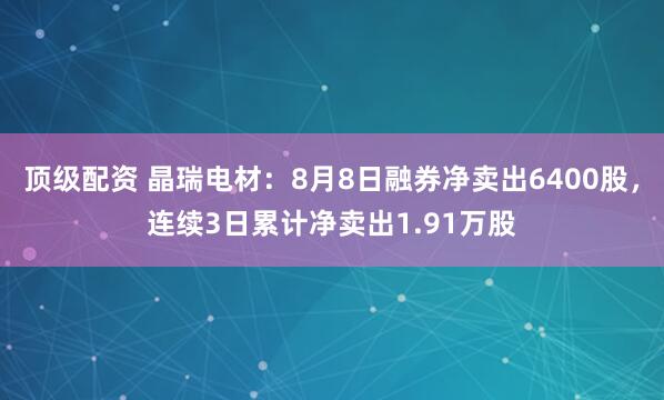 顶级配资 晶瑞电材:8月8日融券净卖出6400股,连续3日累计净卖出1.91万股
