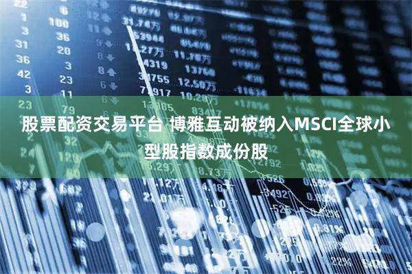 股票配资交易平台 博雅互动被纳入MSCI全球小型股指数成份股