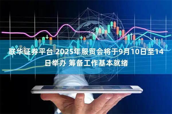 联华证券平台 2025年服贸会将于9月10日至14日举办 筹备工作基本就绪
