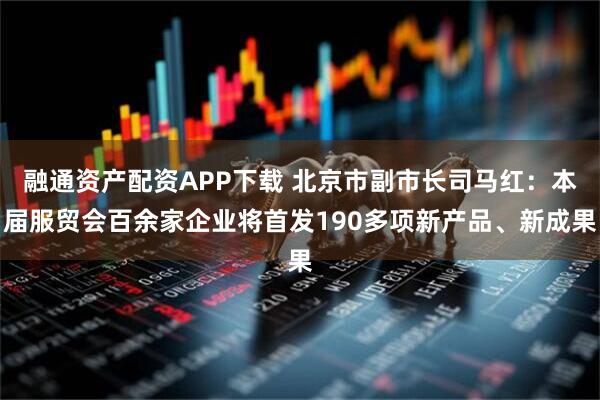 融通资产配资APP下载 北京市副市长司马红：本届服贸会百余家企业将首发190多项新产品、新成果