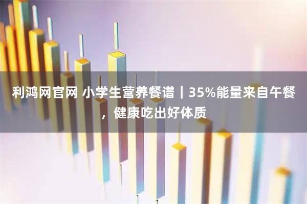 利鸿网官网 小学生营养餐谱｜35%能量来自午餐，健康吃出好体质