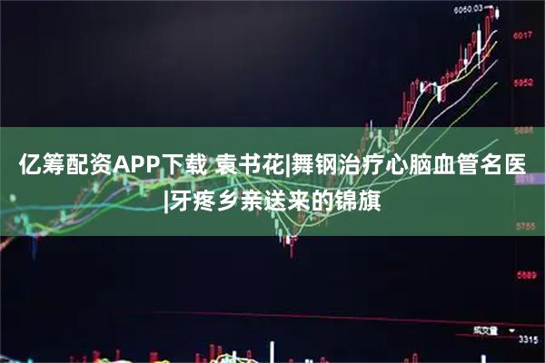 亿筹配资APP下载 袁书花|舞钢治疗心脑血管名医|牙疼乡亲送来的锦旗