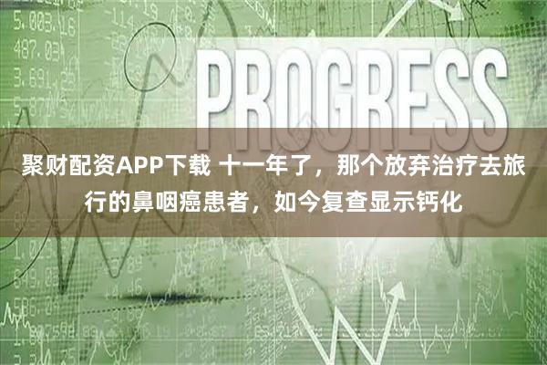 聚财配资APP下载 十一年了，那个放弃治疗去旅行的鼻咽癌患者，如今复查显示钙化