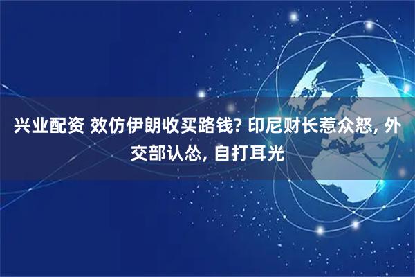 兴业配资 效仿伊朗收买路钱? 印尼财长惹众怒, 外交部认怂, 自打耳光