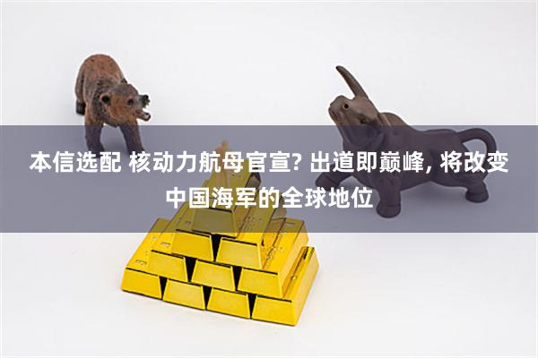 本信选配 核动力航母官宣? 出道即巅峰, 将改变中国海军的全球地位